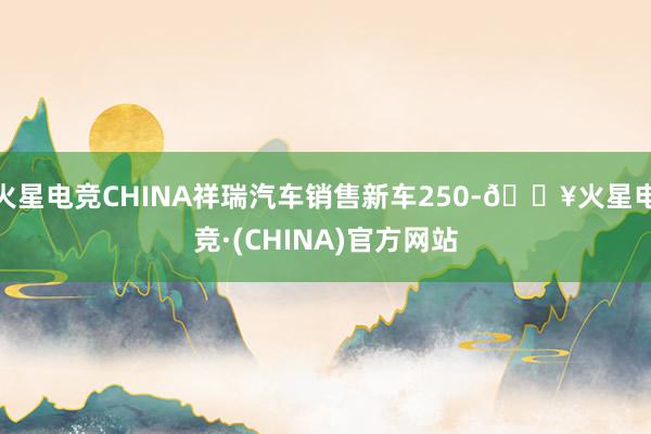 火星电竞CHINA祥瑞汽车销售新车250-🔥火星电竞·(CHINA)官方网站