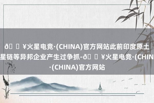 🔥火星电竞·(CHINA)官方网站此前印度原土企业依然和星链等异邦企业产生过争抓-🔥火星电竞·(CHINA)官方网站