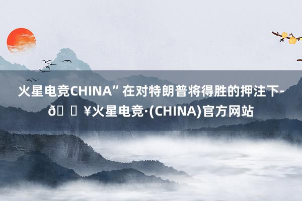 火星电竞CHINA”　　在对特朗普将得胜的押注下-🔥火星电竞·(CHINA)官方网站