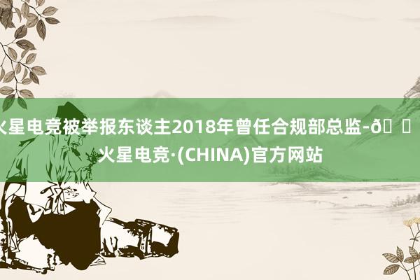 火星电竞被举报东谈主2018年曾任合规部总监-🔥火星电竞·(CHINA)官方网站