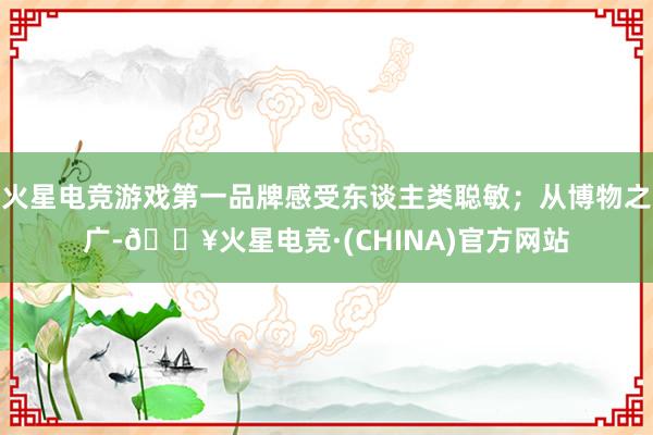 火星电竞游戏第一品牌感受东谈主类聪敏；从博物之广-🔥火星电竞·(CHINA)官方网站