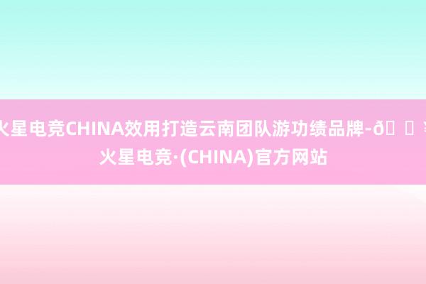 火星电竞CHINA效用打造云南团队游功绩品牌-🔥火星电竞·(CHINA)官方网站