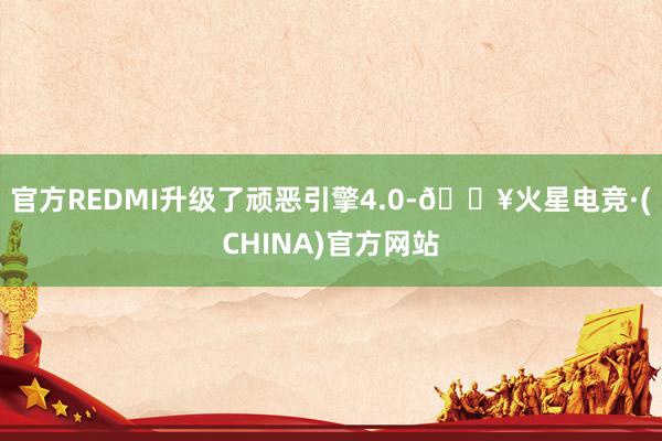 官方REDMI升级了顽恶引擎4.0-🔥火星电竞·(CHINA)官方网站