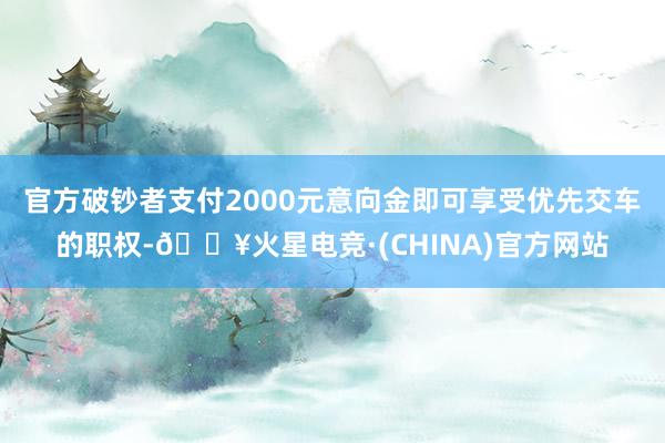 官方破钞者支付2000元意向金即可享受优先交车的职权-🔥火星电竞·(CHINA)官方网站