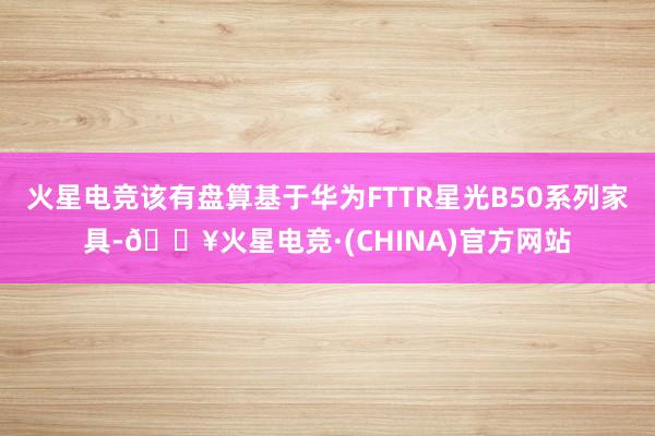 火星电竞该有盘算基于华为FTTR星光B50系列家具-🔥火星电竞·(CHINA)官方网站