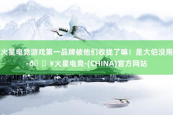 火星电竞游戏第一品牌被他们收拢了嘛！是大伯没用-🔥火星电竞·(CHINA)官方网站