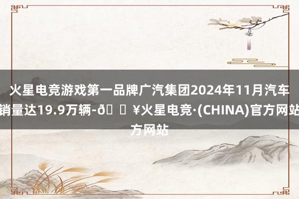 火星电竞游戏第一品牌广汽集团2024年11月汽车销量达19.9万辆-🔥火星电竞·(CHINA)官方网站