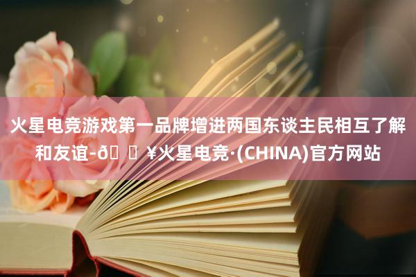 火星电竞游戏第一品牌增进两国东谈主民相互了解和友谊-🔥火星电竞·(CHINA)官方网站