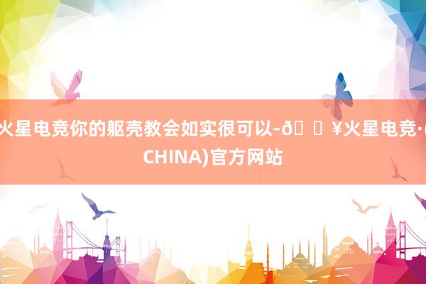 火星电竞你的躯壳教会如实很可以-🔥火星电竞·(CHINA)官方网站