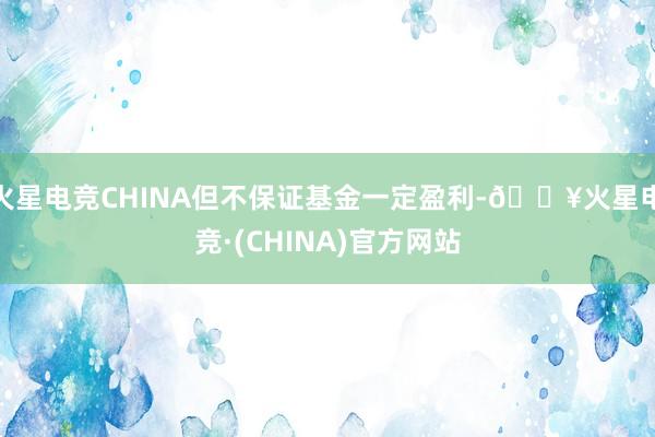 火星电竞CHINA但不保证基金一定盈利-🔥火星电竞·(CHINA)官方网站