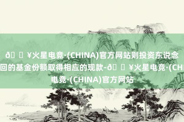 🔥火星电竞·(CHINA)官方网站则投资东说念主将根据其赎回的基金份额取得相应的现款-🔥火星电竞·(CHINA)官方网站