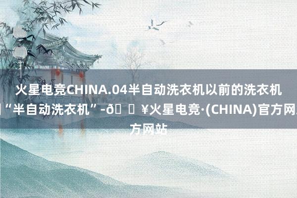 火星电竞CHINA.04半自动洗衣机以前的洗衣机叫“半自动洗衣机”-🔥火星电竞·(CHINA)官方网站