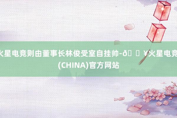 火星电竞则由董事长林俊受室自挂帅-🔥火星电竞·(CHINA)官方网站