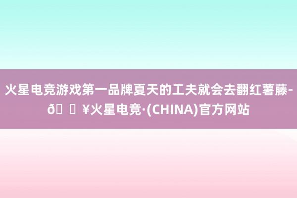 火星电竞游戏第一品牌夏天的工夫就会去翻红薯藤-🔥火星电竞·(CHINA)官方网站