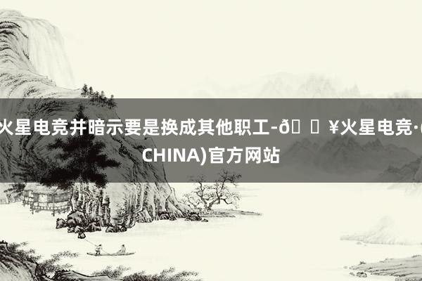 火星电竞并暗示要是换成其他职工-🔥火星电竞·(CHINA)官方网站