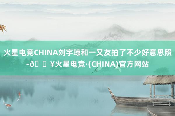 火星电竞CHINA刘宇琼和一又友拍了不少好意思照-🔥火星电竞·(CHINA)官方网站