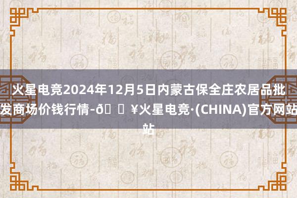 火星电竞2024年12月5日内蒙古保全庄农居品批发商场价钱行情-🔥火星电竞·(CHINA)官方网站