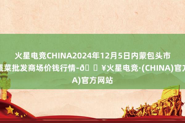 火星电竞CHINA2024年12月5日内蒙包头市友谊蔬菜批发商场价钱行情-🔥火星电竞·(CHINA)官方网站