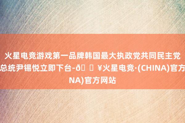 火星电竞游戏第一品牌韩国最大执政党共同民主党敦促总统尹锡悦立即下台-🔥火星电竞·(CHINA)官方网站