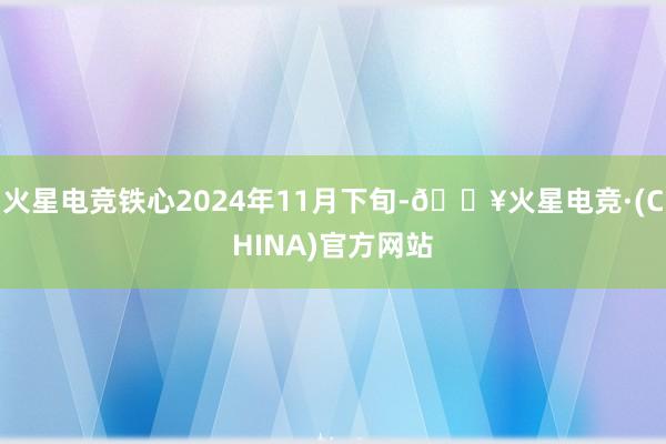 火星电竞铁心2024年11月下旬-🔥火星电竞·(CHINA)官方网站