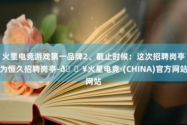 火星电竞游戏第一品牌2、截止时候：这次招聘岗亭为恒久招聘岗亭-🔥火星电竞·(CHINA)官方网站