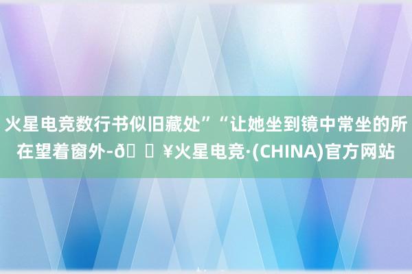 火星电竞数行书似旧藏处”“让她坐到镜中常坐的所在望着窗外-🔥火星电竞·(CHINA)官方网站