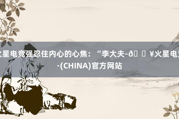 火星电竞强忍住内心的心焦：“李大夫-🔥火星电竞·(CHINA)官方网站