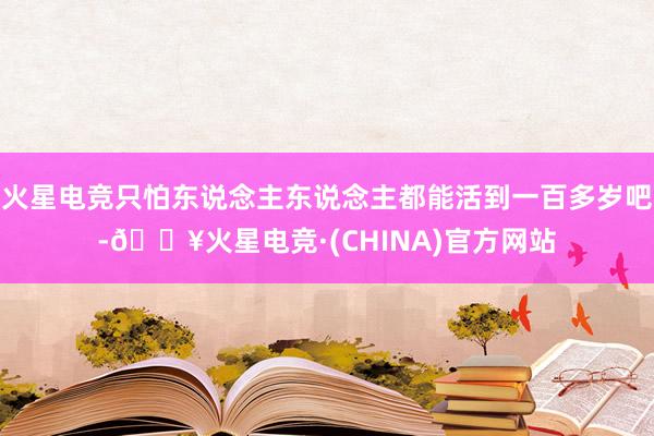 火星电竞只怕东说念主东说念主都能活到一百多岁吧-🔥火星电竞·(CHINA)官方网站