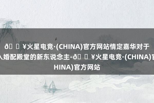 🔥火星电竞·(CHINA)官方网站情定嘉华对于行将步入婚配殿堂的新东说念主-🔥火星电竞·(CHINA)官方网站