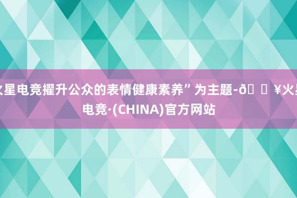 火星电竞擢升公众的表情健康素养”为主题-🔥火星电竞·(CHINA)官方网站