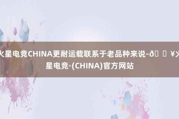 火星电竞CHINA更耐运载联系于老品种来说-🔥火星电竞·(CHINA)官方网站