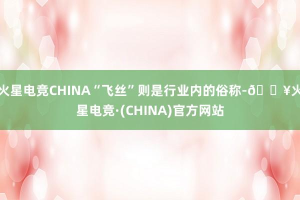 火星电竞CHINA“飞丝”则是行业内的俗称-🔥火星电竞·(CHINA)官方网站