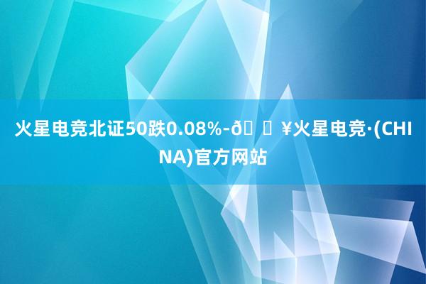 火星电竞北证50跌0.08%-🔥火星电竞·(CHINA)官方网站