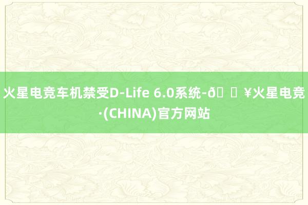 火星电竞车机禁受D-Life 6.0系统-🔥火星电竞·(CHINA)官方网站