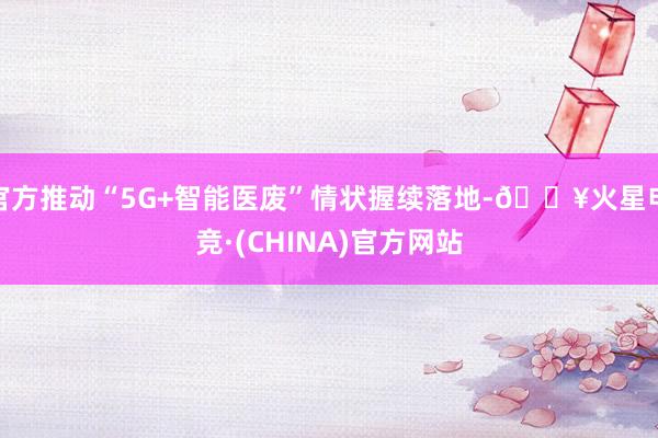 官方推动“5G+智能医废”情状握续落地-🔥火星电竞·(CHINA)官方网站