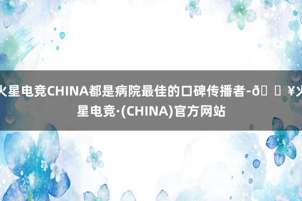 火星电竞CHINA都是病院最佳的口碑传播者-🔥火星电竞·(CHINA)官方网站