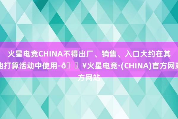 火星电竞CHINA不得出厂、销售、入口大约在其他打算活动中使用-🔥火星电竞·(CHINA)官方网站