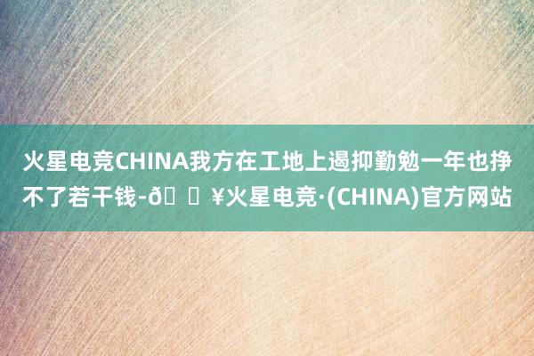 火星电竞CHINA我方在工地上遏抑勤勉一年也挣不了若干钱-🔥火星电竞·(CHINA)官方网站