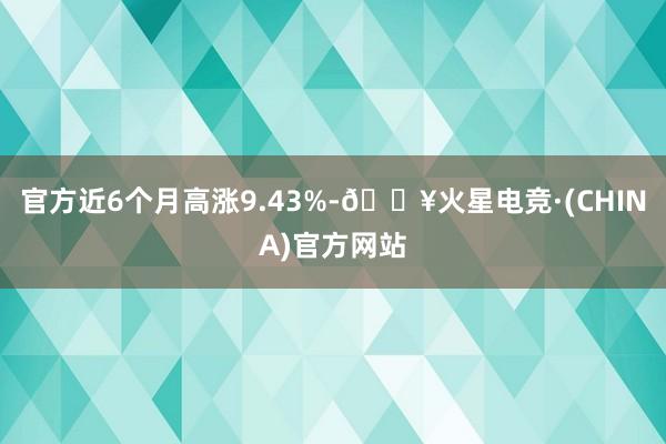 官方近6个月高涨9.43%-🔥火星电竞·(CHINA)官方网站