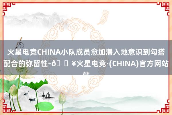 火星电竞CHINA小队成员愈加潜入地意识到勾搭配合的弥留性-🔥火星电竞·(CHINA)官方网站