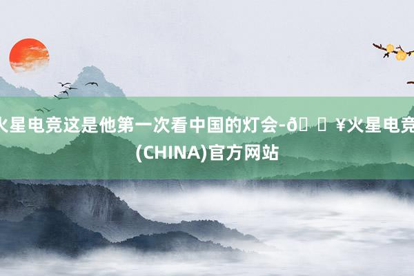 火星电竞这是他第一次看中国的灯会-🔥火星电竞·(CHINA)官方网站