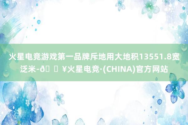 火星电竞游戏第一品牌斥地用大地积13551.8宽泛米-🔥火星电竞·(CHINA)官方网站