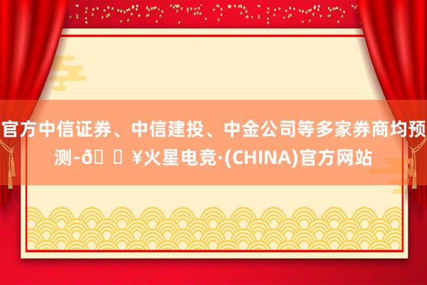 官方中信证券、中信建投、中金公司等多家券商均预测-🔥火星电竞·(CHINA)官方网站