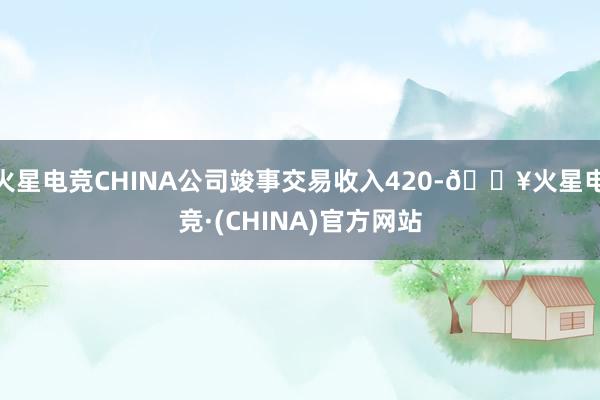 火星电竞CHINA公司竣事交易收入420-🔥火星电竞·(CHINA)官方网站