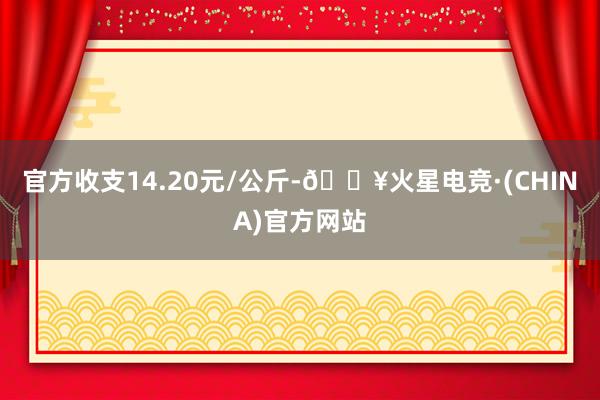 官方收支14.20元/公斤-🔥火星电竞·(CHINA)官方网站