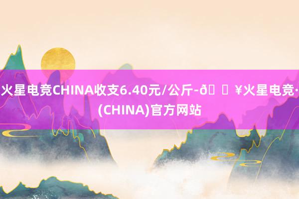 火星电竞CHINA收支6.40元/公斤-🔥火星电竞·(CHINA)官方网站