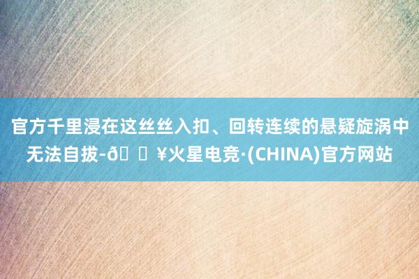 官方千里浸在这丝丝入扣、回转连续的悬疑旋涡中无法自拔-🔥火星电竞·(CHINA)官方网站