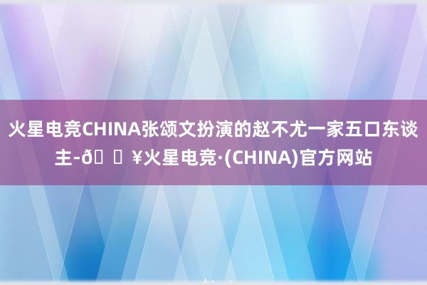 火星电竞CHINA张颂文扮演的赵不尤一家五口东谈主-🔥火星电竞·(CHINA)官方网站