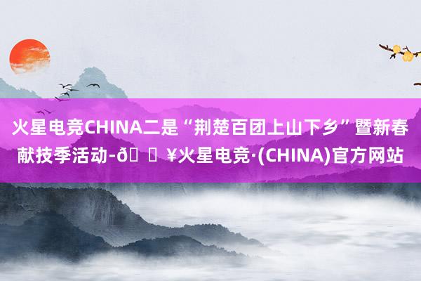 火星电竞CHINA二是“荆楚百团上山下乡”暨新春献技季活动-🔥火星电竞·(CHINA)官方网站