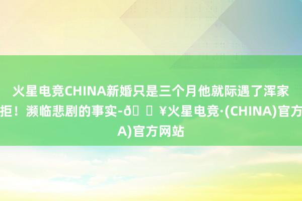 火星电竞CHINA新婚只是三个月他就际遇了浑家的抗拒！濒临悲剧的事实-🔥火星电竞·(CHINA)官方网站